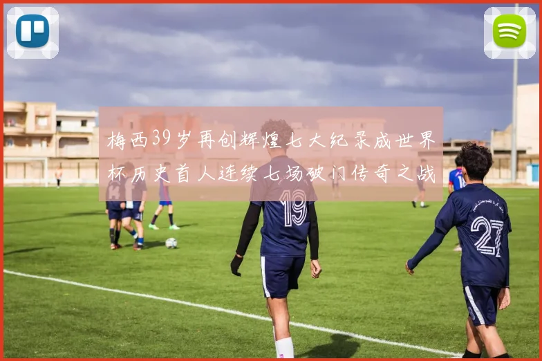 梅西39岁再创辉煌七大纪录成世界杯历史首人连续七场破门传奇之战