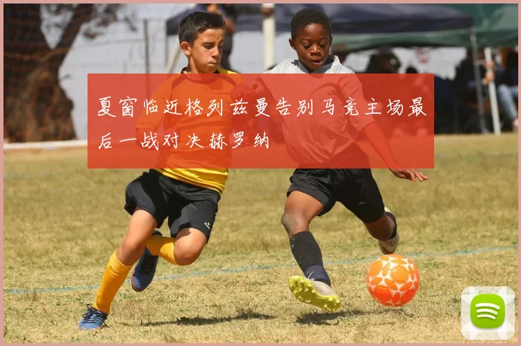 夏窗临近格列兹曼告别马竞主场最后一战对决赫罗纳
