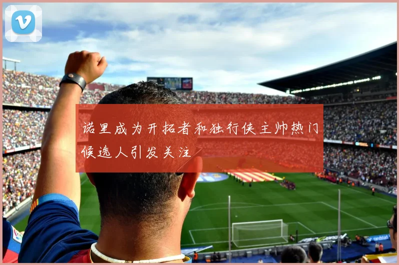 诺里成为开拓者和独行侠主帅热门候选人引发关注
