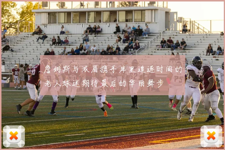 詹姆斯与浓眉携手库里追逐时间的老人球迷期待最后的华丽舞步