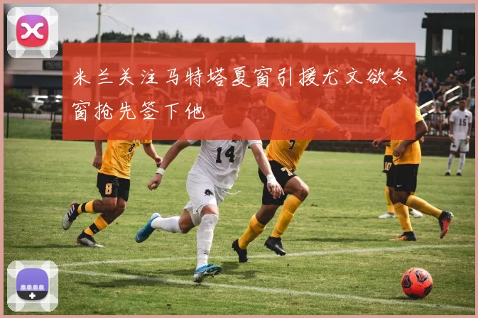 米兰关注马特塔夏窗引援尤文欲冬窗抢先签下他