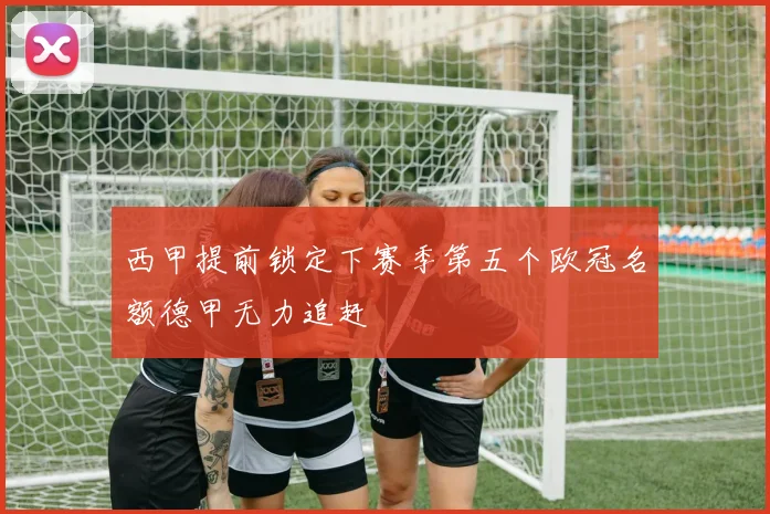 西甲提前锁定下赛季第五个欧冠名额德甲无力追赶