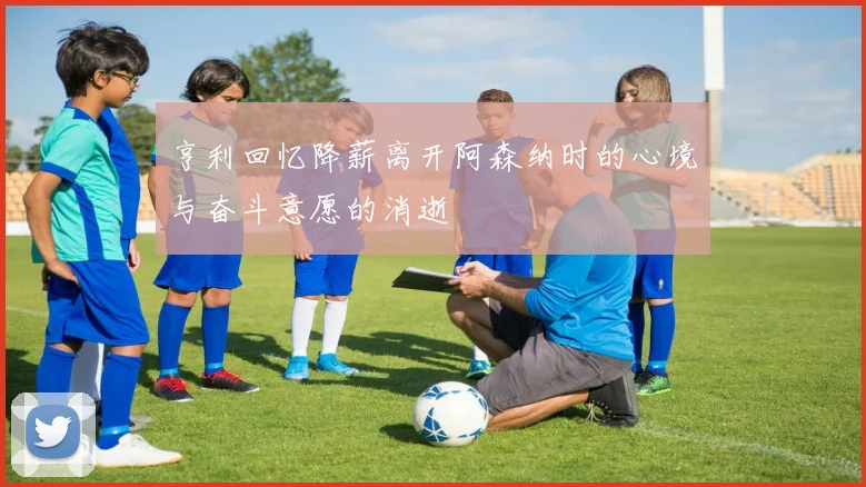 亨利回忆降薪离开阿森纳时的心境与奋斗意愿的消逝