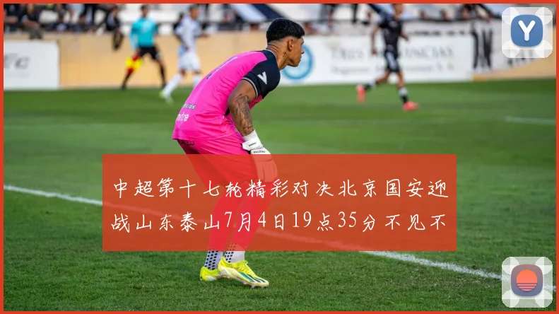 中超第十七轮精彩对决北京国安迎战山东泰山7月4日19点35分不见不散