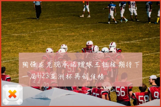 陶强龙兑现承诺赠球王钰栋期待下一届U23亚洲杯再创佳绩