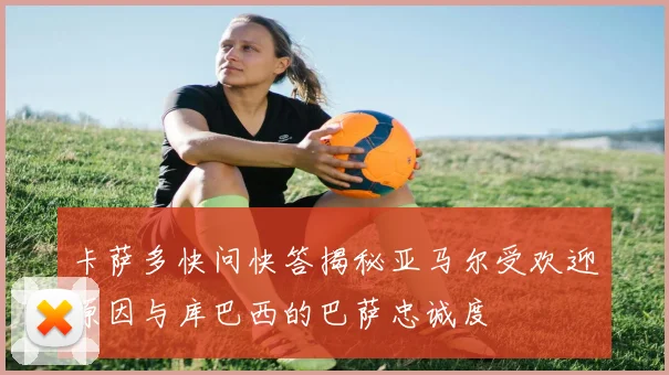 卡萨多快问快答揭秘亚马尔受欢迎原因与库巴西的巴萨忠诚度
