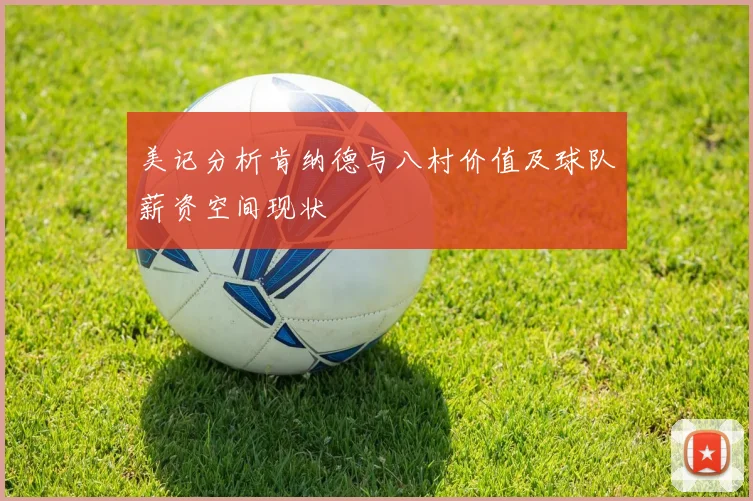美记分析肯纳德与八村价值及球队薪资空间现状