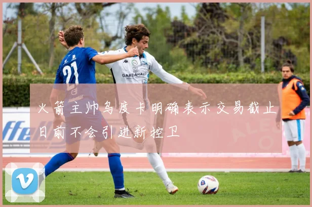 火箭主帅乌度卡明确表示交易截止日前不会引进新控卫