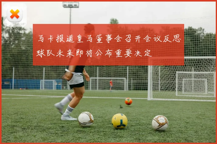 马卡报道皇马董事会召开会议反思球队未来即将公布重要决定