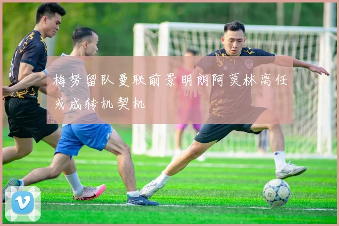 梅努留队曼联前景明朗阿莫林离任或成转机契机
